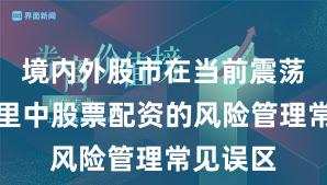 境内外股市在当前震荡市环境里中股票配资的风险管理常见误区