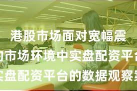 港股市场面对宽幅震荡周期的市场环境中实盘配资平台的数据观察案