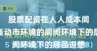股票配资在人人成本阛阓地对轰动市环境的阛阓环境下的居品遐想